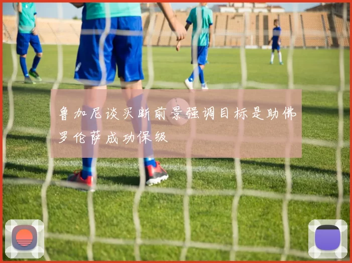 鲁加尼谈买断前景强调目标是助佛罗伦萨成功保级