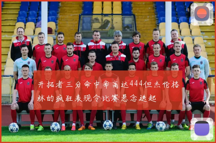 开拓者三分命中率高达444但杰伦格林的疯狂表现令比赛悬念迭起
