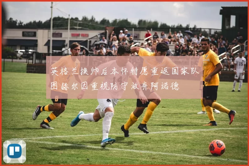 英格兰换帅后本怀特愿重返国家队图赫尔因重视防守放弃阿诺德