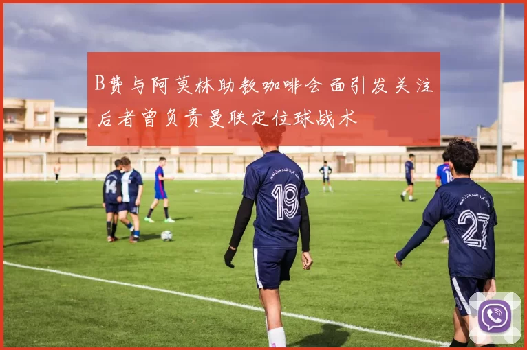 B费与阿莫林助教咖啡会面引发关注后者曾负责曼联定位球战术