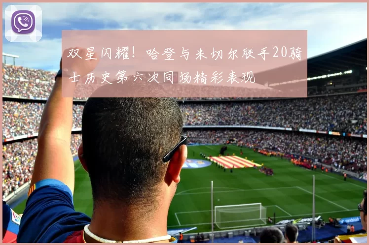 双星闪耀！哈登与米切尔联手20骑士历史第六次同场精彩表现