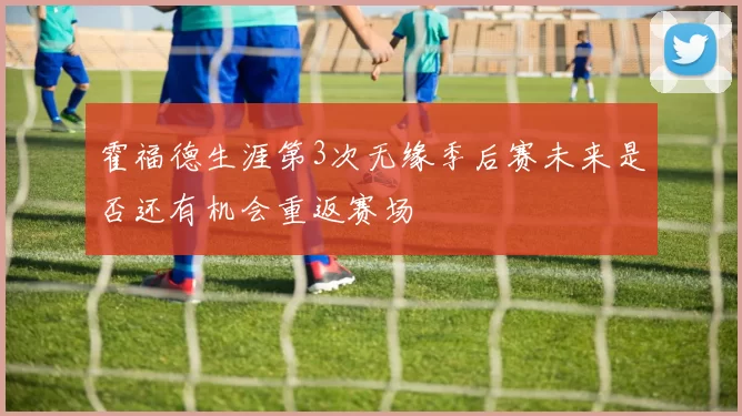 霍福德生涯第3次无缘季后赛未来是否还有机会重返赛场