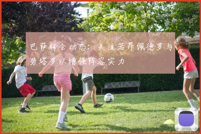 巴萨转会动态：关注若昂佩德罗与劳塔罗以增强阵容实力