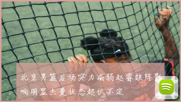 北京男篮后场实力减弱赵睿缺阵影响明显杰曼状态起伏不定