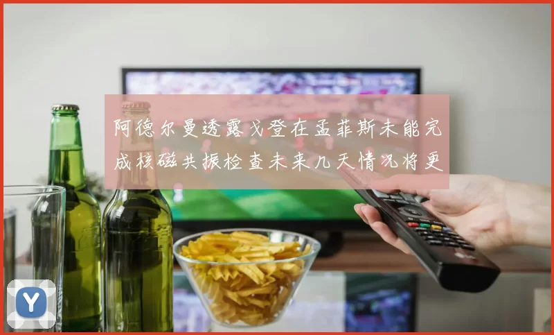 阿德尔曼透露戈登在孟菲斯未能完成核磁共振检查未来几天情况将更清晰