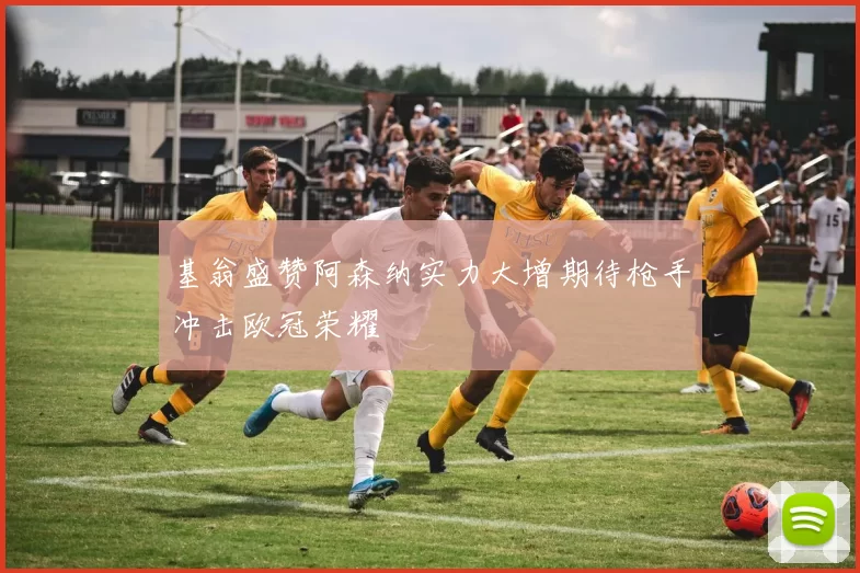 基翁盛赞阿森纳实力大增期待枪手冲击欧冠荣耀