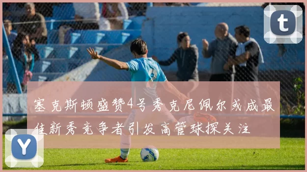 塞克斯顿盛赞4号秀克尼佩尔或成最佳新秀竞争者引发高管球探关注