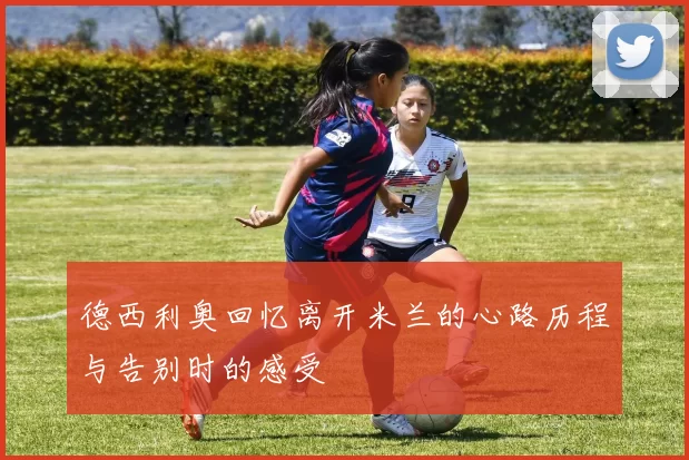 德西利奥回忆离开米兰的心路历程与告别时的感受