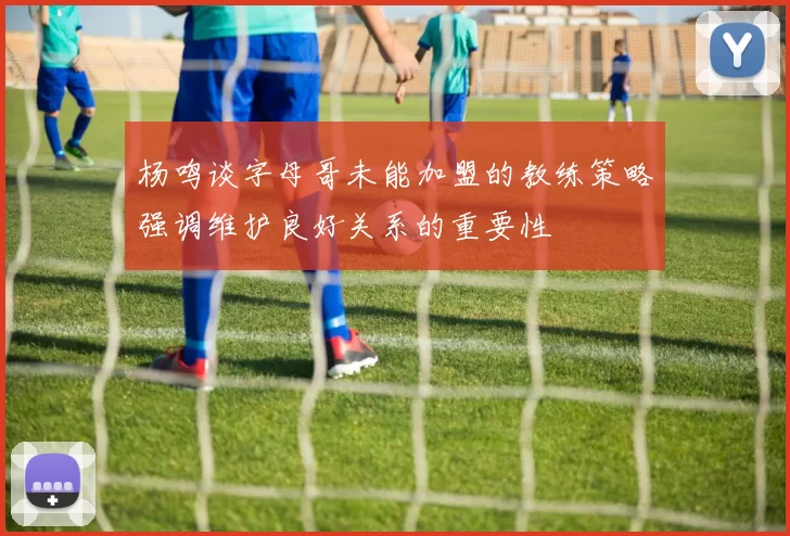 杨鸣谈字母哥未能加盟的教练策略强调维护良好关系的重要性