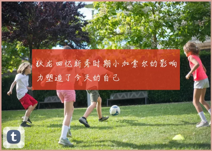 狄龙回忆新秀时期小加索尔的影响力塑造了今天的自己